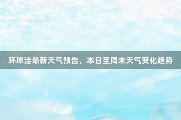 环球洼最新天气预告，本日至周末天气变化趋势